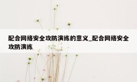 配合网络安全攻防演练的意义_配合网络安全攻防演练