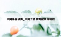 中国黑客被抓_中国五名黑客被美国制裁