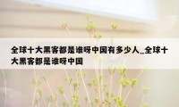 全球十大黑客都是谁呀中国有多少人_全球十大黑客都是谁呀中国