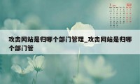 攻击网站是归哪个部门管理_攻击网站是归哪个部门管