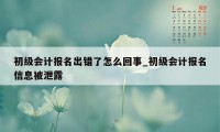 初级会计报名出错了怎么回事_初级会计报名信息被泄露