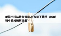 邮箱中转站转存微云,对方能下载吗_QQ邮箱中转站破解微云