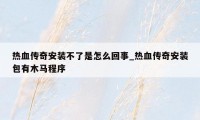 热血传奇安装不了是怎么回事_热血传奇安装包有木马程序