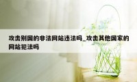 攻击别国的非法网站违法吗_攻击其他国家的网站犯法吗