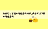 头条可以下载木马程序吗知乎_头条可以下载木马程序吗