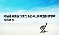 网站遇到黑客攻击怎么办啊_网站遇到黑客攻击怎么办