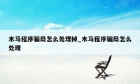 木马程序骗局怎么处理掉_木马程序骗局怎么处理