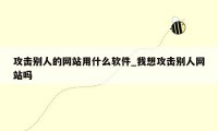 攻击别人的网站用什么软件_我想攻击别人网站吗